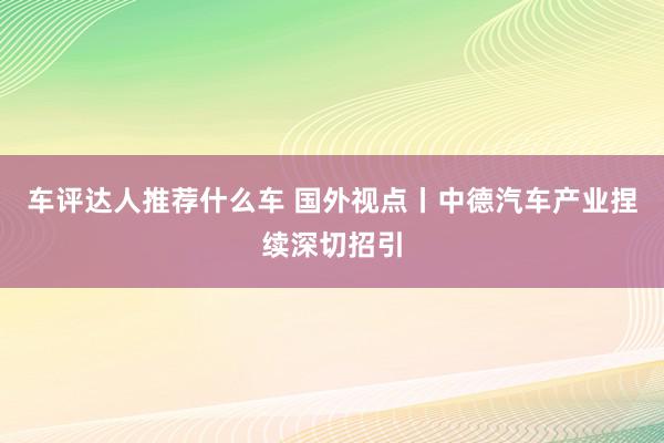 车评达人推荐什么车 国外视点丨中德汽车产业捏续深切招引