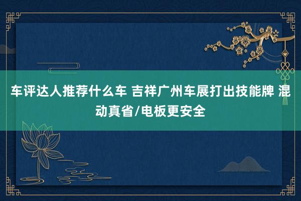 车评达人推荐什么车 吉祥广州车展打出技能牌 混动真省/电板更安全