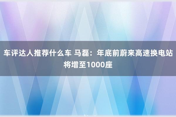 车评达人推荐什么车 马磊：年底前蔚来高速换电站将增至1000座