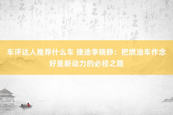 车评达人推荐什么车 捷途李晓静：把燃油车作念好是新动力的必经之路