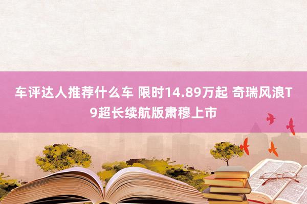 车评达人推荐什么车 限时14.89万起 奇瑞风浪T9超长续航版肃穆上市