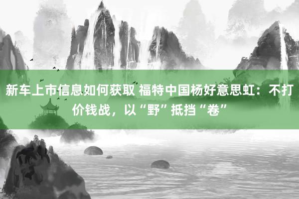 新车上市信息如何获取 福特中国杨好意思虹：不打价钱战，以“野”抵挡“卷”