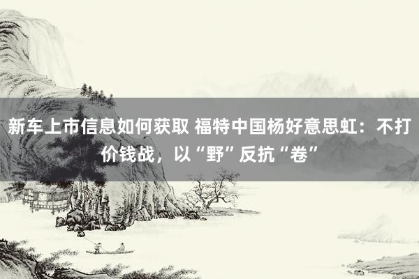 新车上市信息如何获取 福特中国杨好意思虹：不打价钱战，以“野”反抗“卷”