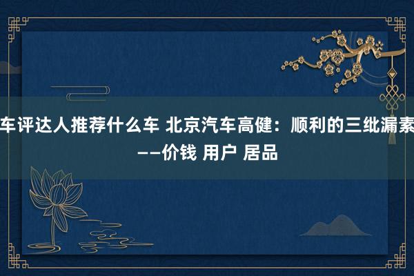 车评达人推荐什么车 北京汽车高健：顺利的三纰漏素——价钱 用户 居品