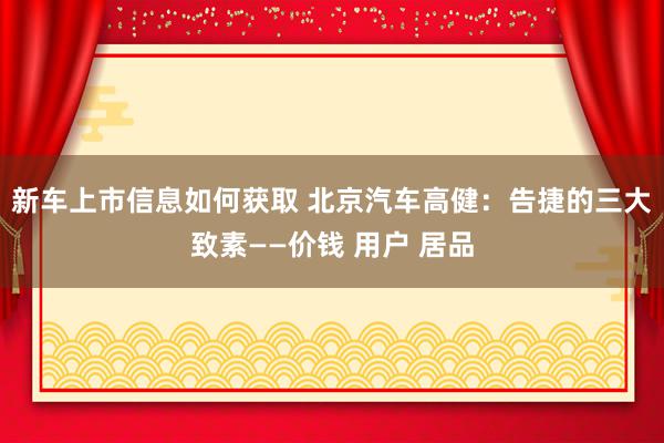 新车上市信息如何获取 北京汽车高健：告捷的三大致素——价钱 用户 居品