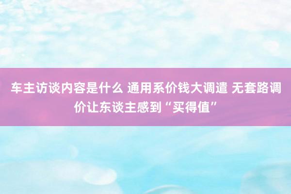 车主访谈内容是什么 通用系价钱大调遣 无套路调价让东谈主感到“买得值”