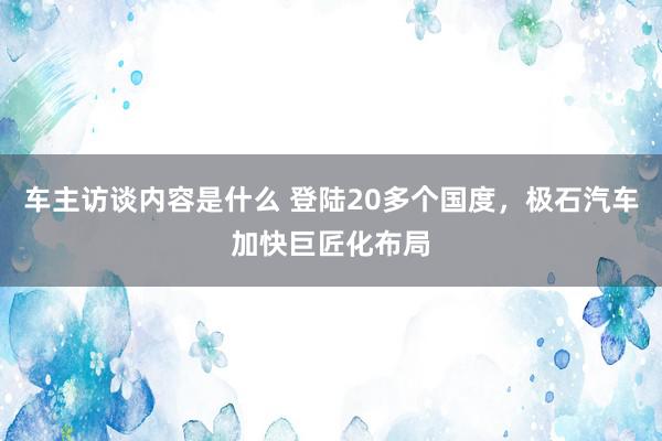 车主访谈内容是什么 登陆20多个国度，极石汽车加快巨匠化布局