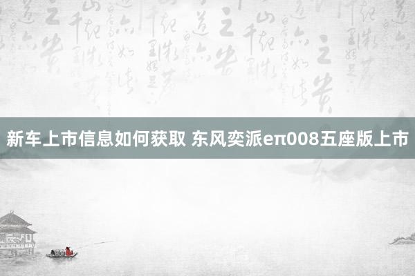 新车上市信息如何获取 东风奕派eπ008五座版上市