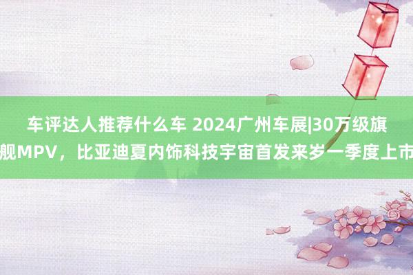 车评达人推荐什么车 2024广州车展|30万级旗舰MPV，比亚迪夏内饰科技宇宙首发来岁一季度上市