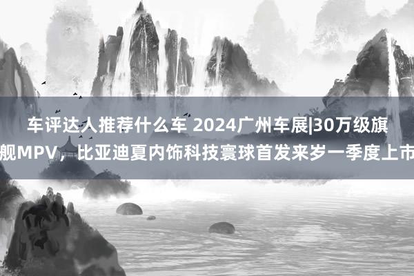 车评达人推荐什么车 2024广州车展|30万级旗舰MPV，比亚迪夏内饰科技寰球首发来岁一季度上市