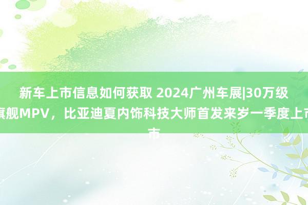 新车上市信息如何获取 2024广州车展|30万级旗舰MPV，比亚迪夏内饰科技大师首发来岁一季度上市