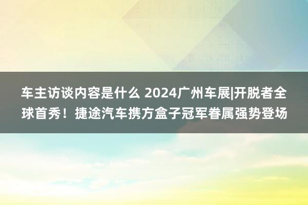 车主访谈内容是什么 2024广州车展|开脱者全球首秀！捷途汽车携方盒子冠军眷属强势登场