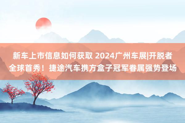 新车上市信息如何获取 2024广州车展|开脱者全球首秀！捷途汽车携方盒子冠军眷属强势登场