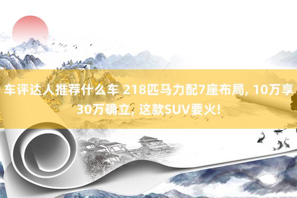 车评达人推荐什么车 218匹马力配7座布局, 10万享30万确立, 这款SUV要火!