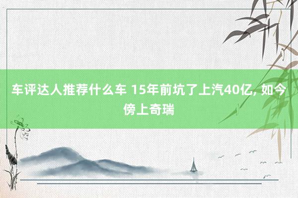 车评达人推荐什么车 15年前坑了上汽40亿, 如今傍上奇瑞