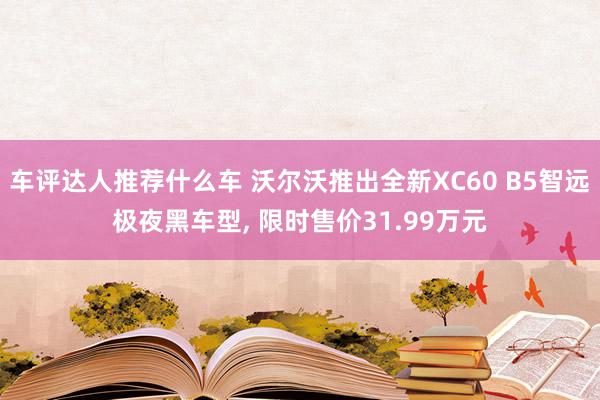 车评达人推荐什么车 沃尔沃推出全新XC60 B5智远极夜黑车型, 限时售价31.99万元