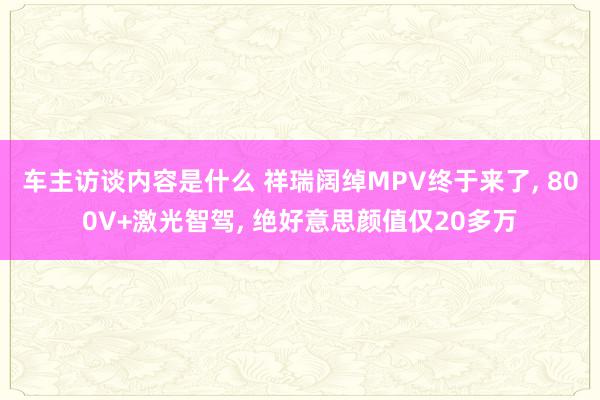 车主访谈内容是什么 祥瑞阔绰MPV终于来了, 800V+激光智驾, 绝好意思颜值仅20多万