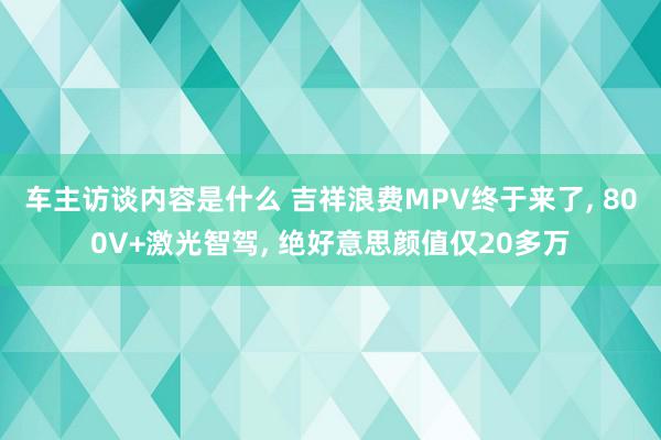 车主访谈内容是什么 吉祥浪费MPV终于来了, 800V+激光智驾, 绝好意思颜值仅20多万