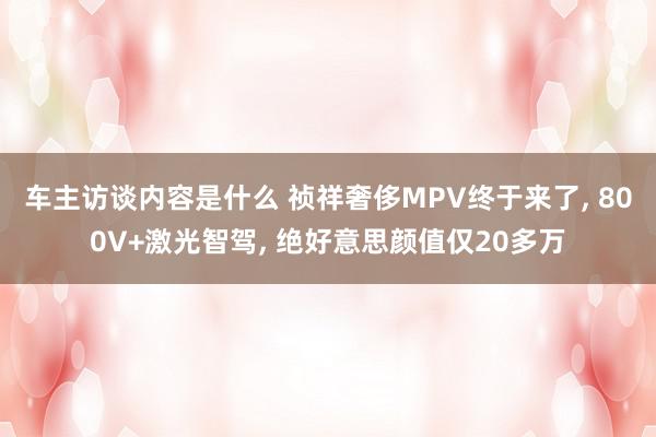 车主访谈内容是什么 祯祥奢侈MPV终于来了, 800V+激光智驾, 绝好意思颜值仅20多万