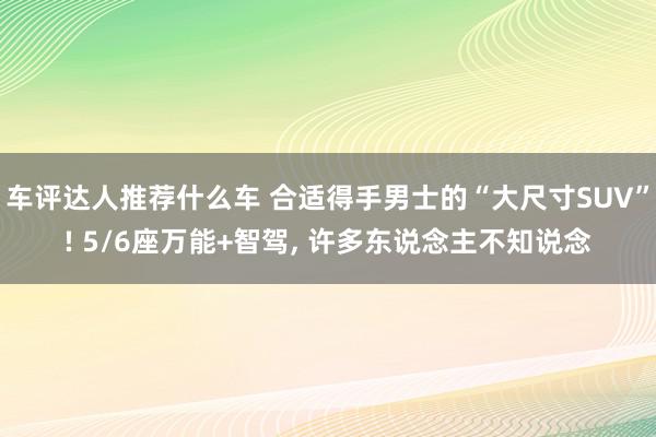 车评达人推荐什么车 合适得手男士的“大尺寸SUV”! 5/6座万能+智驾, 许多东说念主不知说念