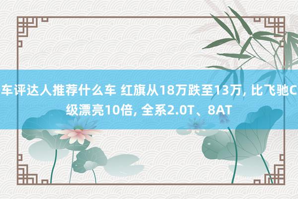 车评达人推荐什么车 红旗从18万跌至13万, 比飞驰C级漂亮10倍, 全系2.0T、8AT