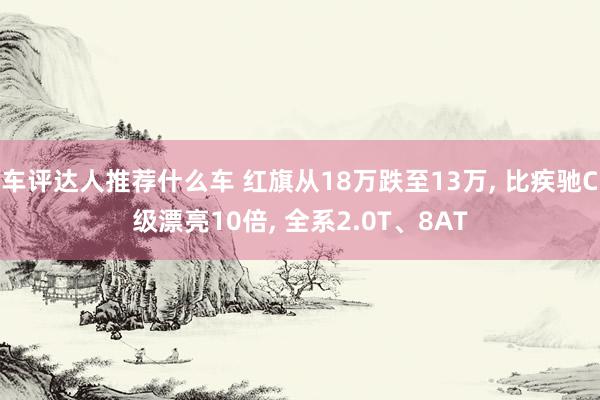 车评达人推荐什么车 红旗从18万跌至13万, 比疾驰C级漂亮10倍, 全系2.0T、8AT