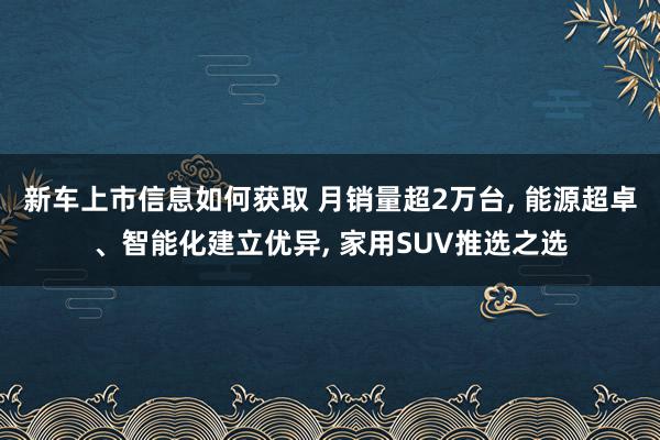 新车上市信息如何获取 月销量超2万台, 能源超卓、智能化建立优异, 家用SUV推选之选