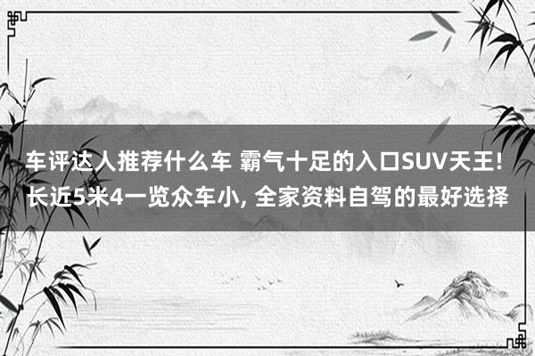 车评达人推荐什么车 霸气十足的入口SUV天王! 长近5米4一览众车小, 全家资料自驾的最好选择