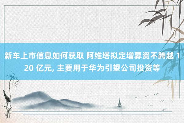 新车上市信息如何获取 阿维塔拟定增募资不跨越 120 亿元, 主要用于华为引望公司投资等