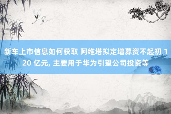 新车上市信息如何获取 阿维塔拟定增募资不起初 120 亿元, 主要用于华为引望公司投资等