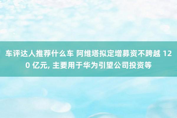 车评达人推荐什么车 阿维塔拟定增募资不跨越 120 亿元, 主要用于华为引望公司投资等