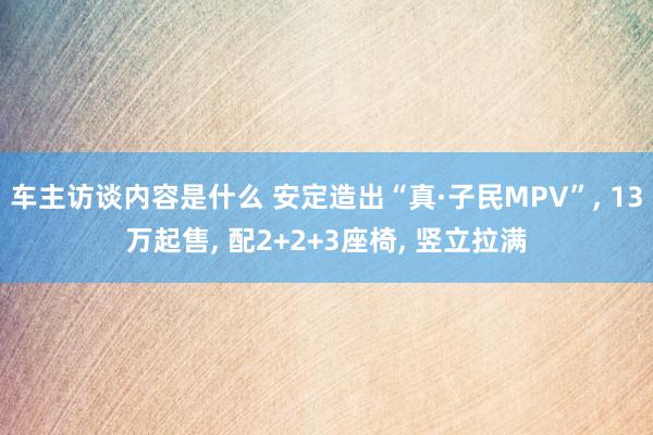 车主访谈内容是什么 安定造出“真·子民MPV”, 13万起售, 配2+2+3座椅, 竖立拉满