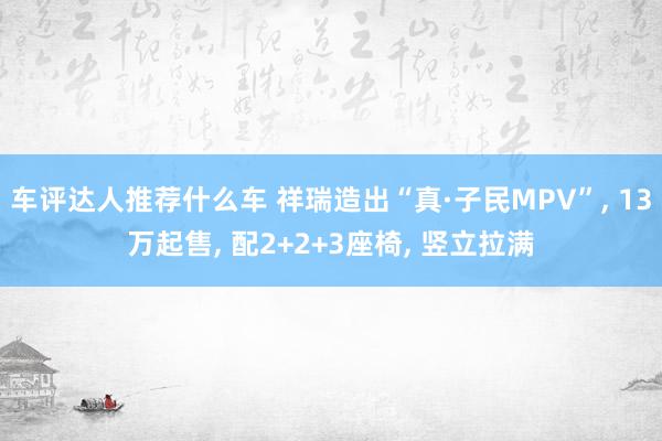 车评达人推荐什么车 祥瑞造出“真·子民MPV”, 13万起售, 配2+2+3座椅, 竖立拉满