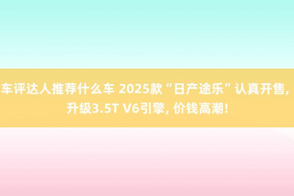 车评达人推荐什么车 2025款“日产途乐”认真开售, 升级3.5T V6引擎, 价钱高潮!