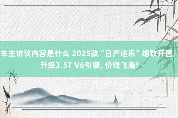 车主访谈内容是什么 2025款“日产途乐”细致开售, 升级3.5T V6引擎, 价钱飞腾!