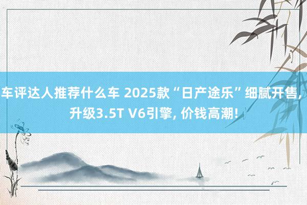 车评达人推荐什么车 2025款“日产途乐”细腻开售, 升级3.5T V6引擎, 价钱高潮!