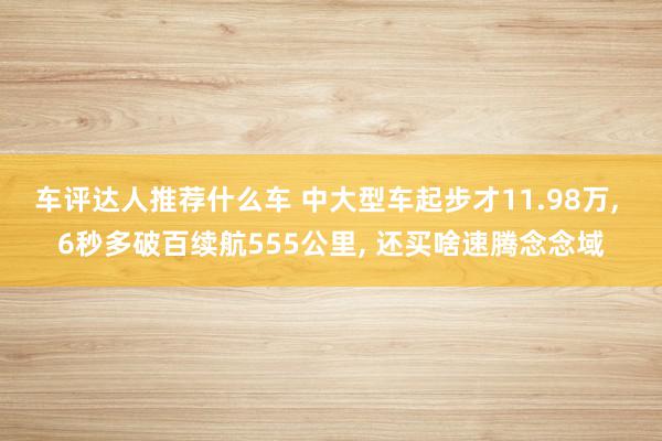 车评达人推荐什么车 中大型车起步才11.98万, 6秒多破百续航555公里, 还买啥速腾念念域