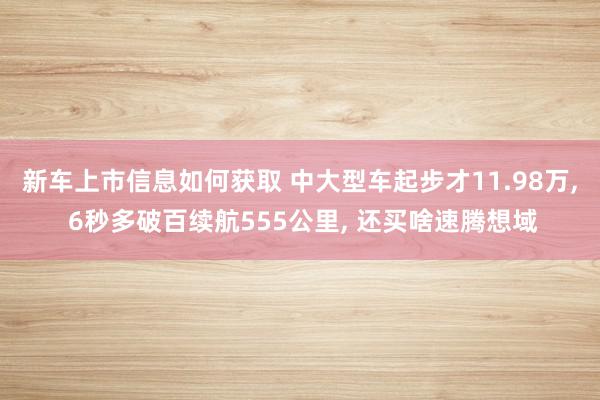 新车上市信息如何获取 中大型车起步才11.98万, 6秒多破百续航555公里, 还买啥速腾想域