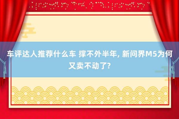 车评达人推荐什么车 撑不外半年, 新问界M5为何又卖不动了?