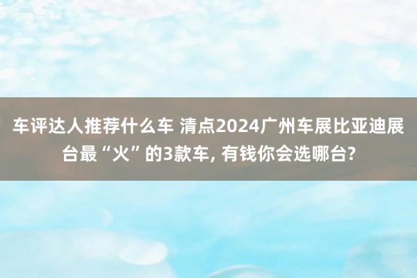 车评达人推荐什么车 清点2024广州车展比亚迪展台最“火”的3款车, 有钱你会选哪台?