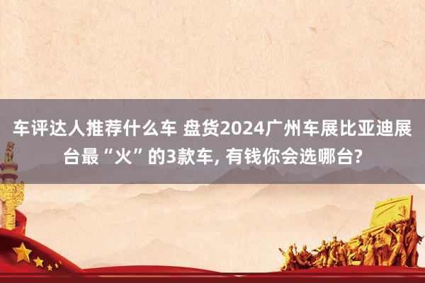 车评达人推荐什么车 盘货2024广州车展比亚迪展台最“火”的3款车, 有钱你会选哪台?