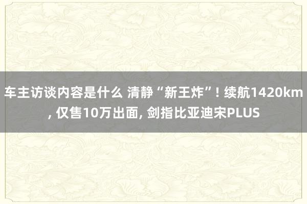 车主访谈内容是什么 清静“新王炸”! 续航1420km, 仅售10万出面, 剑指比亚迪宋PLUS