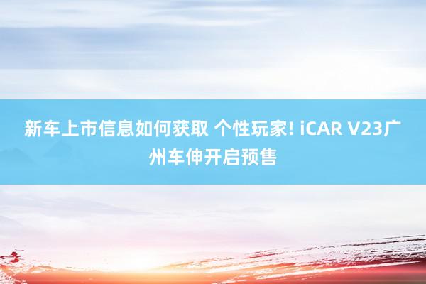 新车上市信息如何获取 个性玩家! iCAR V23广州车伸开启预售