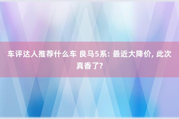 车评达人推荐什么车 良马5系: 最近大降价, 此次真香了?