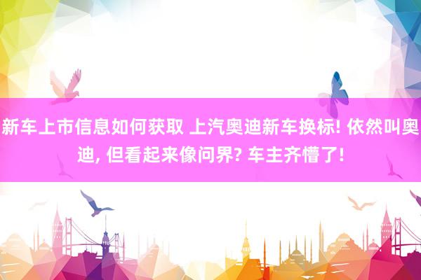 新车上市信息如何获取 上汽奥迪新车换标! 依然叫奥迪, 但看起来像问界? 车主齐懵了!