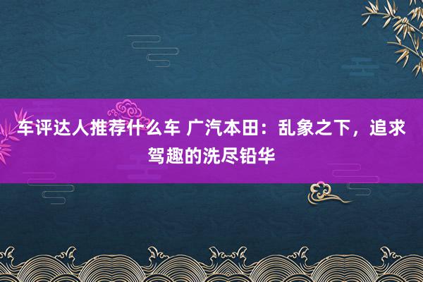 车评达人推荐什么车 广汽本田：乱象之下，追求驾趣的洗尽铅华