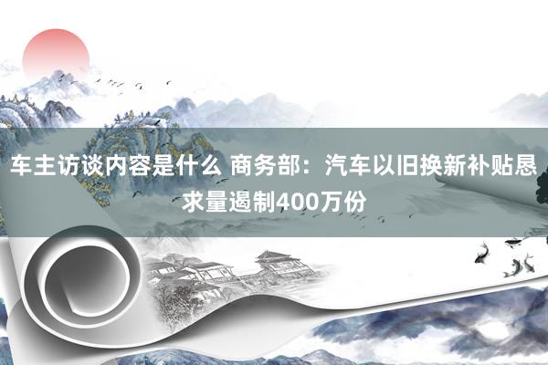 车主访谈内容是什么 商务部：汽车以旧换新补贴恳求量遏制400万份