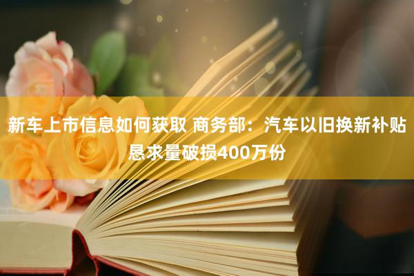 新车上市信息如何获取 商务部：汽车以旧换新补贴恳求量破损400万份