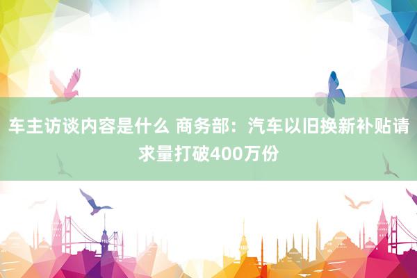 车主访谈内容是什么 商务部：汽车以旧换新补贴请求量打破400万份