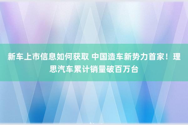 新车上市信息如何获取 中国造车新势力首家！理思汽车累计销量破百万台